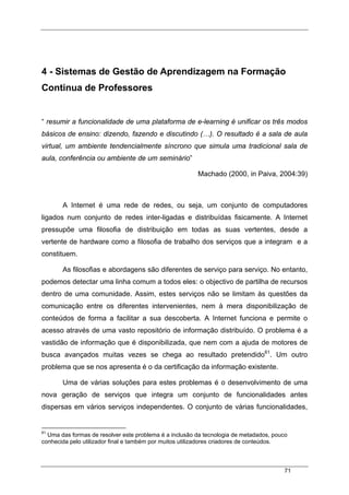 71
4 - Sistemas de Gestão de Aprendizagem na Formação
Continua de Professores
“ resumir a funcionalidade de uma plataforma de e-learning é unificar os três modos
básicos de ensino: dizendo, fazendo e discutindo (…). O resultado é a sala de aula
virtual, um ambiente tendencialmente síncrono que simula uma tradicional sala de
aula, conferência ou ambiente de um seminário”
Machado (2000, in Paiva, 2004:39)
A Internet é uma rede de redes, ou seja, um conjunto de computadores
ligados num conjunto de redes inter-ligadas e distribuídas fisicamente. A Internet
pressupõe uma filosofia de distribuição em todas as suas vertentes, desde a
vertente de hardware como a filosofia de trabalho dos serviços que a integram e a
constituem.
As filosofias e abordagens são diferentes de serviço para serviço. No entanto,
podemos detectar uma linha comum a todos eles: o objectivo de partilha de recursos
dentro de uma comunidade. Assim, estes serviços não se limitam às questões da
comunicação entre os diferentes intervenientes, nem à mera disponibilização de
conteúdos de forma a facilitar a sua descoberta. A Internet funciona e permite o
acesso através de uma vasto repositório de informação distribuído. O problema é a
vastidão de informação que é disponibilizada, que nem com a ajuda de motores de
busca avançados muitas vezes se chega ao resultado pretendido61
. Um outro
problema que se nos apresenta é o da certificação da informação existente.
Uma de várias soluções para estes problemas é o desenvolvimento de uma
nova geração de serviços que integra um conjunto de funcionalidades antes
dispersas em vários serviços independentes. O conjunto de várias funcionalidades,
61
Uma das formas de resolver este problema é a inclusão da tecnologia de metadados, pouco
conhecida pelo utilizador final e também por muitos utilizadores criadores de conteúdos.
 