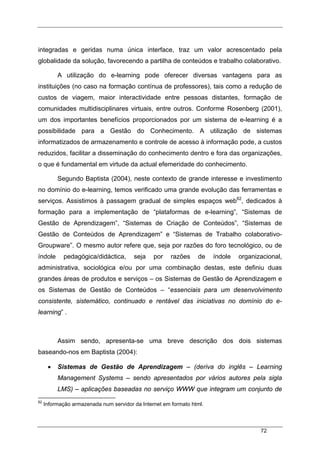 72
integradas e geridas numa única interface, traz um valor acrescentado pela
globalidade da solução, favorecendo a partilha de conteúdos e trabalho colaborativo.
A utilização do e-learning pode oferecer diversas vantagens para as
instituições (no caso na formação contínua de professores), tais como a redução de
custos de viagem, maior interactividade entre pessoas distantes, formação de
comunidades multidisciplinares virtuais, entre outros. Conforme Rosenberg (2001),
um dos importantes benefícios proporcionados por um sistema de e-learning é a
possibilidade para a Gestão do Conhecimento. A utilização de sistemas
informatizados de armazenamento e controle de acesso à informação pode, a custos
reduzidos, facilitar a disseminação do conhecimento dentro e fora das organizações,
o que é fundamental em virtude da actual efemeridade do conhecimento.
Segundo Baptista (2004), neste contexto de grande interesse e investimento
no domínio do e-learning, temos verificado uma grande evolução das ferramentas e
serviços. Assistimos à passagem gradual de simples espaços web62
, dedicados à
formação para a implementação de “plataformas de e-learning”, “Sistemas de
Gestão de Aprendizagem”, “Sistemas de Criação de Conteúdos”, “Sistemas de
Gestão de Conteúdos de Aprendizagem” e “Sistemas de Trabalho colaborativo-
Groupware”. O mesmo autor refere que, seja por razões do foro tecnológico, ou de
índole pedagógica/didáctica, seja por razões de índole organizacional,
administrativa, sociológica e/ou por uma combinação destas, este definiu duas
grandes áreas de produtos e serviços – os Sistemas de Gestão de Aprendizagem e
os Sistemas de Gestão de Conteúdos – “essenciais para um desenvolvimento
consistente, sistemático, continuado e rentável das iniciativas no domínio do e-
learning” .
Assim sendo, apresenta-se uma breve descrição dos dois sistemas
baseando-nos em Baptista (2004):
• Sistemas de Gestão de Aprendizagem – (deriva do inglês – Learning
Management Systems – sendo apresentados por vários autores pela sigla
LMS) – aplicações baseadas no serviço WWW que integram um conjunto de
62
Informação armazenada num servidor da Internet em formato html.
 