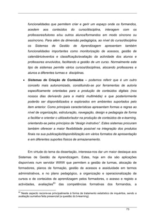 73
funcionalidades que permitem criar e gerir um espaço onde os formandos,
acedem aos conteúdos do curso/disciplina, interagem com os
professores/tutores e/ou outros alunos/formandos em modo síncrono ou
assíncrono. Para além da dimensão pedagógica, ao nível do curso/disciplina
os Sistemas de Gestão de Aprendizagem apresentam também
funcionalidades importantes como monitorização de acessos, gestão de
calendário/eventos e classificação/avaliação da actividade dos alunos e
professores envolvidos, facilitando a gestão de um curso. Normalmente este
tipo de sistemas permite vários cursos/disciplinas, alocando professores e
alunos a diferentes turmas e disciplinas.
• Sistemas de Criação de Conteúdos – podemos referir que é um outro
conceito mais autonomizado, constituindo-se por ferramentas de autoria
especificamente orientadas para a produção de conteúdos digitais (nos
nossos dias derivando para a matriz multimédia) e que posteriormente
poderão ser disponibilizados e explorados em ambientes suportados pelo
item anterior. Como principais características apresentam formas e regras ao
nível de organização, estruturação, navegação, design e pedagogia de forma
a facilitar e orientar o utilizador/autor na produção de conteúdos de e-learning,
orientando-se pelos princípios de “design instrutivo”. Estes sistemas procuram
também oferecer a maior flexibilidade possível na integração dos produtos
finais na sua publicação/disponibilização em vários formatos de apresentação
e em diferentes suportes físicos de armazenamento.
Em virtude do tema da dissertação, interessa-nos dar um maior destaque aos
Sistemas de Gestão de Aprendizagem. Estes, hoje em dia são aplicações
disponíveis num servidor WWW que permitem a gestão de turmas, alocação de
formadores, planos de formação, gestão de acessos e assiduidade em termos
administrativos, e no plano pedagógico, a organização e operacionalização de
cursos e de conteúdos de aprendizagem pelos formadores, o acesso e registo a
actividades, avaliações63
das competências formativas dos formandos, a
63
Neste aspecto recorre-se principalmente à forma de tratamento estatístico de inquéritos, sendo a
avaliação sumativa feita presencial (a questão do b-learning).
 