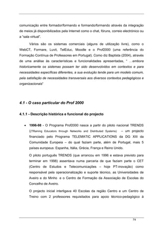 74
comunicação entre formador/formando e formando/formando através da integração
de meios já disponibilizados pela Internet como o chat, fóruns, correio electrónico ou
a “sala virtual”.
Vários são os sistemas comerciais (alguns de utilização livre), como o
WebCT, Formare, Luvit, TelEduc, Moodle e o Prof2000 (uma referência do
Formação Contínua de Professores em Portugal). Como diz Baptista (2004), através
de uma análise às características e funcionalidades apresentadas, “ …embora
historicamente os sistemas possam ter sido desenvolvidos em contextos e para
necessidades específicas diferentes, a sua evolução tende para um modelo comum,
pela satisfação de necessidades transversais aos diversos contextos pedagógicos e
organizacionais”
4.1 - O caso particular do Prof 2000
4.1.1 - Descrição histórica e funcional do projecto
• 1996-98 - O Programa Prof2000 nasce a partir do piloto nacional TRENDS
((TRaining Educators through Networks and Distributed Systems) – um projecto
financiado pelo Programa TELEMATIC APPLICATIONS da DG XIII da
Comunidade Europeia – do qual faziam parte, além de Portugal, mais 5
países europeus: Espanha, Itália, Grécia, França e Reino Unido.
O piloto português TRENDS (que arrancou em 1996 e estava previsto para
terminar em 1998) assentava numa parceria de que faziam parte o CET
(Centro de Estudos e Telecomunicações – hoje PT-inovação) como
responsável pela operacionalização e suporte técnico, as Universidades de
Aveiro e do Minho e o Centro de Formação da Associação de Escolas do
Concelho de Aveiro.
O projecto inicial interligava 40 Escolas da região Centro e um Centro de
Treino com 2 professores requisitados para apoio técnico-pedagógico à
 