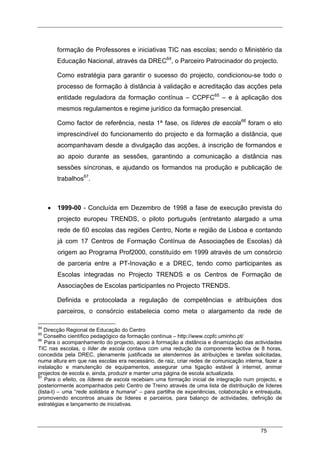 75
formação de Professores e iniciativas TIC nas escolas; sendo o Ministério da
Educação Nacional, através da DREC64
, o Parceiro Patrocinador do projecto.
Como estratégia para garantir o sucesso do projecto, condicionou-se todo o
processo de formação à distância à validação e acreditação das acções pela
entidade reguladora da formação contínua – CCPFC65
– e à aplicação dos
mesmos regulamentos e regime jurídico da formação presencial.
Como factor de referência, nesta 1ª fase, os líderes de escola66
foram o elo
imprescindível do funcionamento do projecto e da formação a distância, que
acompanhavam desde a divulgação das acções, à inscrição de formandos e
ao apoio durante as sessões, garantindo a comunicação a distância nas
sessões síncronas, e ajudando os formandos na produção e publicação de
trabalhos67
.
• 1999-00 - Concluída em Dezembro de 1998 a fase de execução prevista do
projecto europeu TRENDS, o piloto português (entretanto alargado a uma
rede de 60 escolas das regiões Centro, Norte e região de Lisboa e contando
já com 17 Centros de Formação Contínua de Associações de Escolas) dá
origem ao Programa Prof2000, constituído em 1999 através de um consórcio
de parceria entre a PT-Inovação e a DREC, tendo como participantes as
Escolas integradas no Projecto TRENDS e os Centros de Formação de
Associações de Escolas participantes no Projecto TRENDS.
Definida e protocolada a regulação de competências e atribuições dos
parceiros, o consórcio estabelecia como meta o alargamento da rede de
64
Direcção Regional de Educação do Centro
65
Conselho científico pedagógico da formação contínua – http://www.ccpfc.uminho.pt/
66
Para o acompanhamento do projecto, apoio à formação a distância e dinamização das actividades
TIC nas escolas, o líder de escola contava com uma redução da componente lectiva de 8 horas,
concedida pela DREC, plenamente justificada se atendermos às atribuições e tarefas solicitadas,
numa altura em que nas escolas era necessário, de raiz, criar redes de comunicação interna, fazer a
instalação e manutenção de equipamentos, assegurar uma ligação estável à internet, animar
projectos de escola e, ainda, produzir e manter uma página de escola actualizada.
67
Para o efeito, os líderes de escola recebiam uma formação inicial de integração num projecto, e
posteriormente acompanhados pelo Centro de Treino através de uma lista de distribuição de líderes
(lista-t) – uma “rede solidária e humana” – para partilha de experiências, colaboração e entreajuda,
promovendo encontros anuais de líderes e parceiros, para balanço de actividades, definição de
estratégias e lançamento de iniciativas.
 