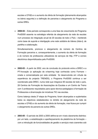 76
escolas e CFAEs e o aumento da oferta de formação (plenamente alcançados
no biénio seguinte) e a definição de parcerias e alargamento do Programa a
outras DREs.
• 2000-02 – Este período corresponde a uma fase de crescimento do Programa
Prof2000 assente na estratégia referida de alargamento da rede de escolas
num processo de integração anual de 20 escolas de todo o País - mantendo
como base de suporte e interligação uma rede solidária de líderes (lista-t), de
partilha e colaboração.
Simultaneamente, promove o alargamento do número de Centros de
Formação parceiros e, consequentemente, o aumento da oferta de formação
e do número de professores utilizadores de serviços de http, FTP e correio
electrónico disponibilizados pelo Prof2000.
• 2002-03 - A partir de 2002, ano de conclusão do protocolo entre a DREC e a
PT-Inovação (a aplicação de e-learning hoje conhecida como Formare –
criada e comercializada por esta entidade foi desenvolvida em virtude da
experiência do projecto TRENDS), o Programa Prof2000 continua a ser
coordenado pela DREC, numa rede que integrava 90 escolas de todo o país,
28 Centros de Formação de Associações de Escolas e um Centro de Treino
com 3 professores requisitados para apoio técnico-pedagógico à formação de
Professores e dinamização de iniciativas TIC nas escolas.
Como balanço desta 2ª etapa do Programa, foram alcançados e suplantados
todos os objectivos estabelecidos no âmbito do alargamento da rede de
escolas e CFAEs e do aumento da oferta de formação, mas ficava por cumprir
o alargamento da parceria às outras DREs.
• 2003-05 - O período de 2003 a 2005 define-se em níveis claramente distintos:
por um lado, a estabilização e aperfeiçoamento da plataforma de formação –
com a introdução de funcionalidades de gestão e serviços mais coerentes sob
 