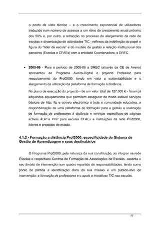 77
o ponto de vista técnico – e o crescimento exponencial de utilizadores
traduzido num número de acessos a um ritmo de crescimento anual próximo
dos 50% e, por outro, a retracção no processo de alargamento da rede de
escolas e dinamização de actividades TIC - reflexos da indefinição do papel e
figura do “líder de escola” e do modelo de gestão e relação institucional dos
parceiros (Escolas e CFAEs) com a entidade Coordenadora, a DREC.
• 2005-06 - Para o período de 2005-06 a DREC (através da CE de Aveiro)
apresentou ao Programa Aveiro-Digital o projecto Professor para
reequipamento do Prof2000, tendo em vista a sustentabilidade e o
alargamento da utilização da plataforma de formação à distância.
No plano de execução do projecto - de um valor total de 127.000 € - foram já
adquiridos equipamentos que permitem assegurar de modo estável serviços
básicos de http, ftp e correio electrónico a toda a comunidade educativa, a
disponibilização de uma plataforma de formação para a gestão e realização
de formação de professores à distância e serviços específicos de páginas
activas ASP e PHP para escolas CFAEs e instituições da rede Prof2000,
líderes e projectos de escola.
4.1.2 - Formação a distância Prof2000: especificidade do Sistema de
Gestão de Aprendizagem e seus destinatários
O Programa Prof2000, pela natureza da sua constituição, ao integrar na rede
Escolas e respectivos Centros de Formação de Associações de Escolas, assenta o
seu âmbito de intervenção num quadro repartido de responsabilidades, tendo como
ponto de partida a identificação clara da sua missão e um público-alvo de
intervenção: a formação de professores e o apoio a iniciativas TIC nas escolas.
 