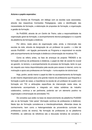 78
Actores e papéis esperados:
Aos Centros de Formação, em diálogo com as escolas suas associadas,
através das respectivas Comissões Pedagógicas, cabe a identificação das
necessidades de formação, a elaboração de propostas de formação, a organização
e gestão da formação.
Ao Prof2000, através de um Centro de Treino, cabe a responsabilidade da
organização geral da formação, o acompanhamento técnico-pedagógico e o suporte
da plataforma de formação a distância.
Por último, neste plano de organização cabe, ainda, a intervenção das
escolas da rede, através da designação de um professor do quadro – o líder de
escola Prof2000 – em ligação permanente ao Programa e responsável na escola
pelo acompanhamento da formação à distância e dinamização de iniciativas TIC.
Como se referiu antes, na fase de arranque do projecto TRENDS e da
formação contínua de professores à distância, o papel do líder de escola foi crucial
ao garantir, no terreno, o acompanhamento do processo de formação, tanto no que
diz respeito aos meios disponibilizados pela escola para acesso à internet, como na
motivação e apoio aos professores em formação – numa espécie de tutoria local.
Hoje, porém, sendo menor o papel do líder no acompanhamento da formação
(e até mesmo dispensável para uma grande maioria de professores que frequenta a
formação a partir de casa), a importância na escola de um professor do quadro com
formação em TIC e atribuições específicas de intervenção nesta área, se
devidamente acompanhado e integrado em redes solidárias de trabalho
colaborativo, continua a ser pertinente, podendo ser um elemento positivo na
organização e dinamização de actividades TIC.
Os conceitos que estão na base do desenvolvimento da plataforma Prof2000
são os da formação “inter pares” (formação contínua de professores à distância).
Neste tipo de formação considera-se a interdisciplinaridade, diferentes áreas de
conhecimento, bem como a heterogeneidade da proveniência curricular dos
professores (ciclos de ensino). Na formação de professores (e na plataforma
Prof2000), as valências de referência são a discussão temática de conceitos e
 