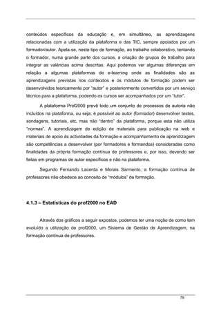79
conteúdos específicos da educação e, em simultâneo, as aprendizagens
relacionadas com a utilização da plataforma e das TIC, sempre apoiados por um
formador/autor. Apela-se, neste tipo de formação, ao trabalho colaborativo, tentando
o formador, numa grande parte dos cursos, a criação de grupos de trabalho para
integrar as valências acima descritas. Aqui podemos ver algumas diferenças em
relação a algumas plataformas de e-learning onde as finalidades são as
aprendizagens previstas nos conteúdos e os módulos de formação podem ser
desenvolvidos teoricamente por “autor” e posteriormente convertidos por um serviço
técnico para a plataforma, podendo os cursos ser acompanhados por um “tutor”.
A plataforma Prof2000 prevê todo um conjunto de processos de autoria não
incluídos na plataforma, ou seja, é possível ao autor (formador) desenvolver testes,
sondagens, tutoriais, etc, mas não “dentro” da plataforma, porque esta não utiliza
“normas”. A aprendizagem de edição de materiais para publicação na web e
materiais de apoio às actividades da formação e acompanhamento de aprendizagem
são competências a desenvolver (por formadores e formandos) consideradas como
finalidades da própria formação contínua de professores e, por isso, devendo ser
feitas em programas de autor específicos e não na plataforma.
Segundo Fernando Lacerda e Morais Sarmento, a formação contínua de
professores não obedece ao conceito de “módulos” de formação.
4.1.3 – Estatísticas do prof2000 no EAD
Através dos gráficos a seguir expostos, podemos ter uma noção de como tem
evoluído a utilização de prof2000, um Sistema de Gestão de Aprendizagem, na
formação contínua de professores.
 