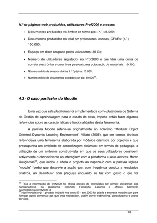 81
N.º de páginas web produzidas, utilizadores Prof2000 e acessos
• Documentos produzidos no âmbito da formação: (+/-) 25.000;
• Documentos produzidos no total por professores, escolas, CFAEs: (+/-)
150.000;
• Espaço em disco ocupado pelos utilizadores: 30 Gb;
• Número de utilizadores registados no Prof2000 e que têm uma conta de
correio electrónico e uma área pessoal para colocação de materiais: 19.700;
• Número médio de acessos diários à 1ª página: 13.000;
• Número médio de documentos acedidos por dia: 40.00068
.
4.2 - O caso particular do Moodle
Uma vez que esta plataforma foi a implementada como plataforma de Sistema
de Gestão de Aprendizagem para o estudo de caso, importa então fazer algumas
referências sobre as características e funcionalidades desta ferramenta.
A palavra Moodle referia-se originalmente ao acrónimo “Modular Object
Oriented Dynamic Learning Environment”, Villate (2005), que em termos técnicos
referenciava uma ferramenta elaborada por módulos orientada por objectos e que
pressupunha um ambiente de aprendizagem dinâmico; em termos de pedagogia, a
utilização de um ambiente construtivista, em que os seus utilizadores constroem
activamente o conhecimento ao interagirem com a plataforma e seus actores. Martin
Dougiamas69
, que iniciou e lidera o projecto ao baptizá-lo com a palavra inglesa
“moodle” (verbo que descreve a acção que, com frequência conduz a resultados
criativos, ao deambular com preguiça enquanto se faz com gosto o que for
68
Toda a informação do prof2000 foi obtida através de entrevistas por correio electrónico aos
coordenadores da plataforma prof2000 Fernando Lacerda e Morais Sarmento
prof2000@mail.prof2000.pt .
69
http://moodle.org/ - projecto iniciado nos anos 90 – em 2003 foi criada a empresa moodle.com para
fornecer apoio comercial aos que dela necessitam, assim como webhosting, consultadoria e outros
serviços.
 
