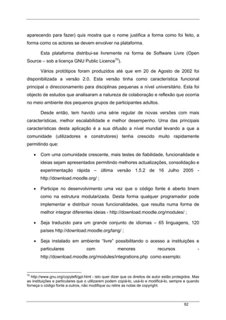 82
aparecendo para fazer) quis mostra que o nome justifica a forma como foi feito, a
forma como os actores se devem envolver na plataforma.
Esta plataforma distribui-se livremente na forma de Software Livre (Open
Source – sob a licença GNU Public Licence70
).
Vários protótipos foram produzidos até que em 20 de Agosto de 2002 foi
disponibilizada a versão 2.0. Esta versão tinha como característica funcional
principal o direccionamento para disciplinas pequenas a nível universitário. Esta foi
objecto de estudos que analisaram a natureza de colaboração e reflexão que ocorria
no meio ambiente dos pequenos grupos de participantes adultos.
Desde então, tem havido uma série regular de novas versões com mais
características, melhor escalabilidade e melhor desempenho. Uma das principais
características desta aplicação é a sua difusão a nível mundial levando a que a
comunidade (utilizadores e construtores) tenha crescido muito rapidamente
permitindo que:
• Com uma comunidade crescente, mais testes de fiabilidade, funcionalidade e
ideias sejam apresentados permitindo melhores actualizações, consolidação e
experimentação rápida – última versão 1.5.2 de 16 Julho 2005 -
http://download.moodle.org/ ;
• Participe no desenvolvimento uma vez que o código fonte é aberto bnem
como na estrutura modularizada. Desta forma qualquer programador pode
implementar e distribuir novas funcionalidades, que resulta numa forma de
melhor integrar diferentes ideias - http://download.moodle.org/modules/ ;
• Seja traduzido para um grande conjunto de idiomas – 65 linguagens, 120
países http://download.moodle.org/lang/ ;
• Seja instalado em ambiente “livre” possibilitando o acesso a instituições e
particulares com menores recursos -
http://download.moodle.org/modules/integrations.php como exemplo:
70
http://www.gnu.org/copyleft/gpl.html - isto quer dizer que os direitos de autor estão protegidos. Mas
as instituições e particulares que o utilizarem podem copiá-lo, usá-lo e modificá-lo, sempre e quando
forneça o código fonte a outros, não modifique ou retire as notas de copyright.
 