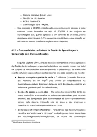 83
o Sistema operativo: Debian Linux
o Servidor de http: Apache
o RDBS: PostdreSQL
o Adminstração BD´s – MySQL
• Seja integrado o SCORM, modelo padrão que define como elaborar e como
executar cursos baseados na web. O SCORM é um conjunto de
especificações que, quando aplicadas a um conteúdo de um curso, produz
objectos de aprendizagem (LO's), pequenos e reutilizáveis, e que poderão ser
utilizados na mesma plataforma ou plataformas diferentes.
4.2.1 – Funcionalidades do Sistema de Gestão de Aprendizagem e
Comparação com Outras Aplicações
Segundo Baptista (2004), através da análise comparativa a várias aplicações
de Gestão de Aprendizagem, é possível estabelecer um modelo comum que inclui
um conjunto de funcionalidades básicas que estão já presentes (ou se acredita que
estarão no futuro) na generalidade destes sistemas e no caso específico do moodle:
• Acesso protegido e gestão de perfis – O utilizador (formando, formador,
etc) necessita de um login71
para aceder ao curso/disciplina. As
funcionalidades activas dependem do tipo de perfil do utilizador, existindo um
sistema de gestão do perfil de cada utilizador;
• Gestão do acesso a conteúdos – Os conteúdos (documentos dentro da
matriz multimédia, armazenados no sistema ou apontadores para recursos
externos) são configurados pelo autor/professor do curso e posteriormente
geridos pelo sistema, indicando este ao aluno o seu progresso e
desempenho nos módulos que constituam o curso;
• Comunicação Formador/Formando – Para além do tipo de comunicação se
classificar em “assíncrona” e “síncrona”, e a tipologia dos dados transmitidos
em texto/imagem/aúdio/animação/vídeo, os modos de comunicação
71
Identificação de utilizador do sistema.
 