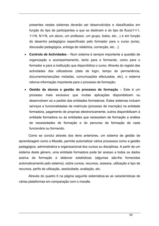 84
presentes nestes sistemas deverão ser desenvolvidos e classificados em
função do tipo de participantes a que se destinam e do tipo de fluxo(1 1,
1 N, N N; um aluno, um professor, um grupo, todos, etc…) e em função
do desenho pedagógico especificado pelo formador para o curso (aviso,
discussão pedagógica, entrega de relatórios, correcção, etc…);
• Controlo de Actividades – Num sistema é sempre importante a questão de
organização e acompanhamento, tanto para o formando, como para o
formador e para a instituição que disponibiliza o curso. Através do registo das
actividades dos utilizadores (data de login, tempo de permanência,
documentos/secções visitadas, comunicações efectuadas, etc), o sistema
retorna informação importante para o processo de formação;
• Gestão de alunos e gestão do processo de formação – Este é um
processo mais exclusivo que muitas aplicações disponibilizam ou
desenvolvem só a pedido das entidades formadoras. Estes sistemas incluem
serviços e funcionalidades de matrícula (processo de inscrição) na entidade
formadora, pagamento de propinas electronicamente; outros disponibilizam à
entidade formadora ou às entidades que necessitam de formação a análise
de necessidades de formação e do percurso de formação de cada
funcionário ou formando.
Como se conclui através dos itens anteriores, um sistema de gestão de
aprendizagem como o Moodle, permite automatizar vários processos como a gestão
pedagógica, administrativa e organizacional dos cursos ou disciplinas. A partir de um
sistema deste género, uma entidade formadora pode ter acesso a todos os dados
acerca da formação e elaborar estatísticas (algumas são-lhe fornecidas
automaticamente pelo sistema), sobre cursos, recursos, acessos, utilização e tipo de
recursos, perfis de utilização, assiduidade, avaliação, etc.
Através do quadro 6 na página seguinte sistematiza-se as características de
várias plataformas em comparação com o moodle.
 