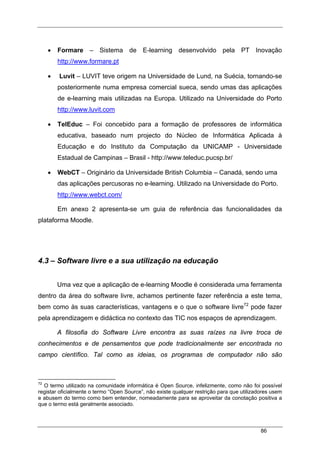 86
• Formare – Sistema de E-learning desenvolvido pela PT Inovação
http://www.formare.pt
• Luvit – LUVIT teve origem na Universidade de Lund, na Suécia, tornando-se
posteriormente numa empresa comercial sueca, sendo umas das aplicações
de e-learning mais utilizadas na Europa. Utilizado na Universidade do Porto
http://www.luvit.com
• TelEduc – Foi concebido para a formação de professores de informática
educativa, baseado num projecto do Núcleo de Informática Aplicada à
Educação e do Instituto da Computação da UNICAMP - Universidade
Estadual de Campinas – Brasil - http://www.teleduc.pucsp.br/
• WebCT – Originário da Universidade British Columbia – Canadá, sendo uma
das aplicações percusoras no e-learning. Utilizado na Universidade do Porto.
http://www.webct.com/
Em anexo 2 apresenta-se um guia de referência das funcionalidades da
plataforma Moodle.
4.3 – Software livre e a sua utilização na educação
Uma vez que a aplicação de e-learning Moodle é considerada uma ferramenta
dentro da área do software livre, achamos pertinente fazer referência a este tema,
bem como às suas características, vantagens e o que o software livre72
pode fazer
pela aprendizagem e didáctica no contexto das TIC nos espaços de aprendizagem.
A filosofia do Software Livre encontra as suas raízes na livre troca de
conhecimentos e de pensamentos que pode tradicionalmente ser encontrada no
campo científico. Tal como as ideias, os programas de computador não são
72
O termo utilizado na comunidade informática é Open Source, infelizmente, como não foi possível
registar oficialmente o termo “Open Source”, não existe qualquer restrição para que utilizadores usem
e abusem do termo como bem entender, nomeadamente para se aproveitar da conotação positiva a
que o termo está geralmente associado.
 