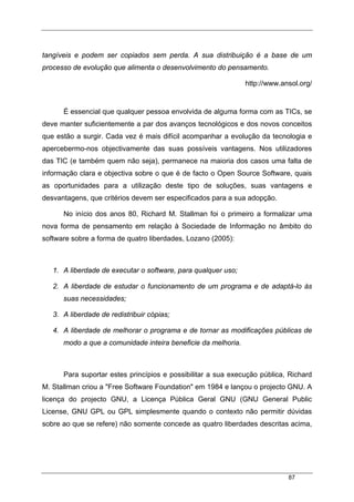 87
tangíveis e podem ser copiados sem perda. A sua distribuição é a base de um
processo de evolução que alimenta o desenvolvimento do pensamento.
http://www.ansol.org/
É essencial que qualquer pessoa envolvida de alguma forma com as TICs, se
deve manter suficientemente a par dos avanços tecnológicos e dos novos conceitos
que estão a surgir. Cada vez é mais difícil acompanhar a evolução da tecnologia e
apercebermo-nos objectivamente das suas possíveis vantagens. Nos utilizadores
das TIC (e também quem não seja), permanece na maioria dos casos uma falta de
informação clara e objectiva sobre o que é de facto o Open Source Software, quais
as oportunidades para a utilização deste tipo de soluções, suas vantagens e
desvantagens, que critérios devem ser especificados para a sua adopção.
No início dos anos 80, Richard M. Stallman foi o primeiro a formalizar uma
nova forma de pensamento em relação à Sociedade de Informação no âmbito do
software sobre a forma de quatro liberdades, Lozano (2005):
1. A liberdade de executar o software, para qualquer uso;
2. A liberdade de estudar o funcionamento de um programa e de adaptá-lo às
suas necessidades;
3. A liberdade de redistribuir cópias;
4. A liberdade de melhorar o programa e de tornar as modificações públicas de
modo a que a comunidade inteira beneficie da melhoria.
Para suportar estes princípios e possibilitar a sua execução pública, Richard
M. Stallman criou a "Free Software Foundation" em 1984 e lançou o projecto GNU. A
licença do projecto GNU, a Licença Pública Geral GNU (GNU General Public
License, GNU GPL ou GPL simplesmente quando o contexto não permitir dúvidas
sobre ao que se refere) não somente concede as quatro liberdades descritas acima,
 