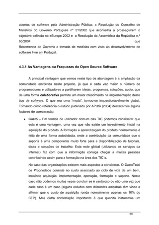 89
abertos de software pela Administração Pública; a Resolução do Conselho de
Ministros do Governo Português nº 21/2002 que aconselha a prosseguirem o
objectivo definido no eEurope 2002 e a Resolução da Assembleia da República n.º
66/2004 que
Recomenda ao Governo a tomada de medidas com vista ao desenvolvimento do
software livre em Portugal.
4.3.1 As Vantagens ou Fraquezas do Open Source Software
A principal vantagem que vemos neste tipo de abordagem é a ampliação da
comunidade envolvida neste projecto, já que é cada vez maior o número de
programadores e utilizadores a partilharem ideias, programas, soluções, apoio, que
de uma forma colaborativa permite um maior crescimento na implementação deste
tipo de software. O que era uma “moda”, tornou-se inquestionavelmente global.
Tomando como referência o estudo publicado por APDSi (2004) destacamos alguns
factores de comparação:
• Custo – Em termos de utilizador comum das TIC podemos considerar que
esta é uma vantagem, uma vez que não existe um investimento inicial na
aquisição do produto. A formação e aprendizagem do produto normalmente é
feita de uma forma autodidacta, onde a contribuição da comunidade que o
suporta é uma componente muito forte para a disponibilização de tutoriais,
dicas e soluções de trabalho. Esta rede global (utilizando os serviços da
Internet) faz com que a informação consiga chegar a muitas pessoas
contribuindo assim para a formação na área das TIC´s.
No caso das organizações existem mais aspectos a considerar. O CustoTotal
de Propriedade consiste no custo associado ao ciclo de vida de um bem,
incluindo aquisição, implementação, operação, formação e suporte. Neste
caso não podemos muitas vezes concluir se é vantajoso ou não uma vez que
cada caso é um caso (alguns estudos com diferentes amostras têm vindo a
afirmar que o custo de aquisição ronda normalmente apenas os 10% do
CTP). Mas outra constatação importante é que quando instalamos um
 