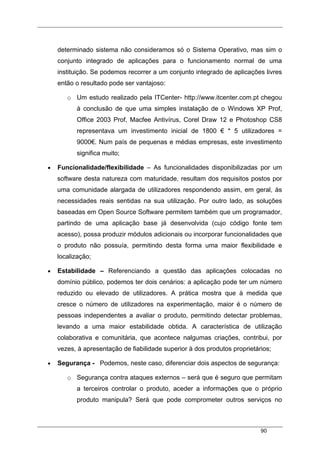 90
determinado sistema não consideramos só o Sistema Operativo, mas sim o
conjunto integrado de aplicações para o funcionamento normal de uma
instituição. Se podemos recorrer a um conjunto integrado de aplicações livres
então o resultado pode ser vantajoso:
o Um estudo realizado pela ITCenter- http://www.itcenter.com.pt chegou
à conclusão de que uma simples instalação de o Windows XP Prof,
Office 2003 Prof, Macfee Antivírus, Corel Draw 12 e Photoshop CS8
representava um investimento inicial de 1800 € * 5 utilizadores =
9000€. Num país de pequenas e médias empresas, este investimento
significa muito;
• Funcionalidade/flexibilidade – As funcionalidades disponibilizadas por um
software desta natureza com maturidade, resultam dos requisitos postos por
uma comunidade alargada de utilizadores respondendo assim, em geral, às
necessidades reais sentidas na sua utilização. Por outro lado, as soluções
baseadas em Open Source Software permitem também que um programador,
partindo de uma aplicação base já desenvolvida (cujo código fonte tem
acesso), possa produzir módulos adicionais ou incorporar funcionalidades que
o produto não possuía, permitindo desta forma uma maior flexibilidade e
localização;
• Estabilidade – Referenciando a questão das aplicações colocadas no
domínio público, podemos ter dois cenários: a aplicação pode ter um número
reduzido ou elevado de utilizadores. A prática mostra que à medida que
cresce o número de utilizadores na experimentação, maior é o número de
pessoas independentes a avaliar o produto, permitindo detectar problemas,
levando a uma maior estabilidade obtida. A característica de utilização
colaborativa e comunitária, que acontece nalgumas criações, contribui, por
vezes, à apresentação de fiabilidade superior à dos produtos proprietários;
• Segurança - Podemos, neste caso, diferenciar dois aspectos de segurança:
o Segurança contra ataques externos – será que é seguro que permitam
a terceiros controlar o produto, aceder a informações que o próprio
produto manipula? Será que pode comprometer outros serviços no
 