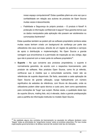 91
nosso espaço computacional? Estas questões põem-se uma vez que a
confiabilidade em relação aos autores de produtos de Open Source
muitas vezes é desconhecida;
o Fiabilidade e Segurança do próprio produto – O produto é fiável? A
protecção à informação confidencial é segura? Que garantia temos que
os dados manipulados pela aplicação não possam ser adulterados ou
corrompidos facilmente?
Estas questões também se podem pôr ao software proprietário (embora estas
muitas vezes tenham criado um background de confiança por parte dos
utilizadores dos seus serviços, através de um registo de patentes e serviços
de apoio à distribuição e implementação). No Open Source a grande
vantagem que encontramos é a permissão de inspecção ao seu código, algo
que não é possível com a maior parte do software proprietário75
.
• Suporte – No que concerne aos produtos proprietários, o suporte é
normalmente garantido, de acordo com o respectivo licenciamento, pelo
produtor de software. Nos produtos Open Source, como foi já referido,
verifica-se que à medida que a comunidade aumenta, maior são as
referências de suporte disponíveis. De facto, associado a cada aplicação de
Open Source de grande utilização, surge habitualmente um número
significativo de websites de referência, com fóruns de discussão, onde os
utilizadores podem obter apoio técnico a custo zero, bem como apontadores
para correcções de “bugs” que surjam. Muitas vezes, a qualidade deste tipo
de suporte (fóruns, mailing lists, etc) é elevada, dada a grande predisposição
para a partilha de informação instituída no modelo Open Source.
75
Na realidade alguns dos contratos de licenciamento na aquisição de software declaram como
“ilegais” todas as actividades de “engenharia inversa” sobre os produtos adquiridos. Por isso muitas
organizações governamentais e de defesa nacional não aceitam este tipo de restrições.
 