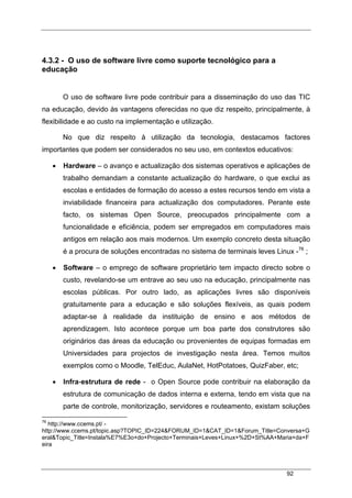 92
4.3.2 - O uso de software livre como suporte tecnológico para a
educação
O uso de software livre pode contribuir para a disseminação do uso das TIC
na educação, devido às vantagens oferecidas no que diz respeito, principalmente, à
flexibilidade e ao custo na implementação e utilização.
No que diz respeito à utilização da tecnologia, destacamos factores
importantes que podem ser considerados no seu uso, em contextos educativos:
• Hardware – o avanço e actualização dos sistemas operativos e aplicações de
trabalho demandam a constante actualização do hardware, o que exclui as
escolas e entidades de formação do acesso a estes recursos tendo em vista a
inviabilidade financeira para actualização dos computadores. Perante este
facto, os sistemas Open Source, preocupados principalmente com a
funcionalidade e eficiência, podem ser empregados em computadores mais
antigos em relação aos mais modernos. Um exemplo concreto desta situação
é a procura de soluções encontradas no sistema de terminais leves Linux -76
;
• Software – o emprego de software proprietário tem impacto directo sobre o
custo, revelando-se um entrave ao seu uso na educação, principalmente nas
escolas públicas. Por outro lado, as aplicações livres são disponíveis
gratuitamente para a educação e são soluções flexíveis, as quais podem
adaptar-se à realidade da instituição de ensino e aos métodos de
aprendizagem. Isto acontece porque um boa parte dos construtores são
originários das áreas da educação ou provenientes de equipas formadas em
Universidades para projectos de investigação nesta área. Temos muitos
exemplos como o Moodle, TelEduc, AulaNet, HotPotatoes, QuizFaber, etc;
• Infra-estrutura de rede - o Open Source pode contribuir na elaboração da
estrutura de comunicação de dados interna e externa, tendo em vista que na
parte de controle, monitorização, servidores e routeamento, existam soluções
76
http://www.ccems.pt/ -
http://www.ccems.pt/topic.asp?TOPIC_ID=224&FORUM_ID=1&CAT_ID=1&Forum_Title=Conversa+G
eral&Topic_Title=Instala%E7%E3o+do+Projecto+Terminais+Leves+Linux+%2D+St%AA+Maria+da+F
eira
 