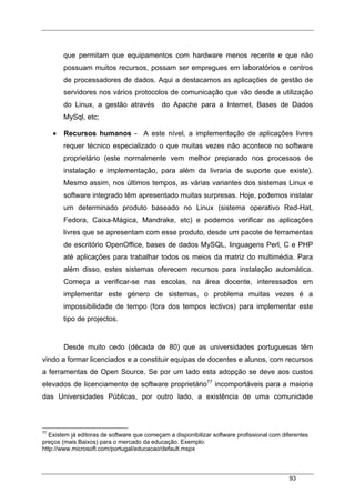 93
que permitam que equipamentos com hardware menos recente e que não
possuam muitos recursos, possam ser empregues em laboratórios e centros
de processadores de dados. Aqui a destacamos as aplicações de gestão de
servidores nos vários protocolos de comunicação que vão desde a utilização
do Linux, a gestão através do Apache para a Internet, Bases de Dados
MySql, etc;
• Recursos humanos - A este nível, a implementação de aplicações livres
requer técnico especializado o que muitas vezes não acontece no software
proprietário (este normalmente vem melhor preparado nos processos de
instalação e implementação, para além da livraria de suporte que existe).
Mesmo assim, nos últimos tempos, as várias variantes dos sistemas Linux e
software integrado têm apresentado muitas surpresas. Hoje, podemos instalar
um determinado produto baseado no Linux (sistema operativo Red-Hat,
Fedora, Caixa-Mágica, Mandrake, etc) e podemos verificar as aplicações
livres que se apresentam com esse produto, desde um pacote de ferramentas
de escritório OpenOffice, bases de dados MySQL, linguagens Perl, C e PHP
até aplicações para trabalhar todos os meios da matriz do multimédia. Para
além disso, estes sistemas oferecem recursos para instalação automática.
Começa a verificar-se nas escolas, na área docente, interessados em
implementar este género de sistemas, o problema muitas vezes é a
impossibilidade de tempo (fora dos tempos lectivos) para implementar este
tipo de projectos.
Desde muito cedo (década de 80) que as universidades portuguesas têm
vindo a formar licenciados e a constituir equipas de docentes e alunos, com recursos
a ferramentas de Open Source. Se por um lado esta adopção se deve aos custos
elevados de licenciamento de software proprietário77
incomportáveis para a maioria
das Universidades Públicas, por outro lado, a existência de uma comunidade
77
Existem já editoras de software que começam a disponibilizar software profissional com diferentes
preços (mais Baixos) para o mercado da educação. Exemplo:
http://www.microsoft.com/portugal/educacao/default.mspx
 