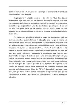 94
científica internacional activa que recorre a este tipo de ferramentas tem contribuído
largamente para a sua adopção.
Na perspectiva de utilizador (discente ou docente) das TIC, o Open Source
apresenta-se hoje como uma via de obtenção de soluções credível, que pode
competir nalguns domínios com os produtos proprietários no custo, funcionalidade e
estabilidade que disponibilizam. Uma das conclusões a que chegámos é que um
utilizador que aposte neste tipo de software, torna-se, a curto prazo, um bom
utilizador dos conteúdos de Internet em termos de pesquisa, comunicação e trabalho
colaborativo.
Em contraponto, poderíamos discutir a opção de licenciamento pago de
software proprietário pelas instituições de educação. Uma vez que a maioria das
instituições de ensino, não visa a obtenção de lucros em termos financeiros, mas
sim a formação para a vida, toda a comunidade educativa de uma instituição deveria
ter acesso livre e grátis aos recursos das TIC. As editoras de software têm a noção
de que as escolas formam alunos e profissionais nos seus produtos. Aqueles, por
sua vez, serão utilizadores preparados e capacitados para lidarem com
determinadas aplicações de software. Esta é uma forma de publicitar produtos, ou
“obrigar” as empresas a terem essas aplicações uma vez que os seus profissionais
foram preparados para esses produtos. Assim, neste ciclo, os únicos prejudicados
são as instituições de educação que vêm o seu orçamento depauperado e que
poderia ser investido noutras áreas necessárias nos processos educativos (por
exemplo, a nível dos recursos físicos das TIC´s). A discussão é importante. Neste
caso, tem que haver vontade política, institucional e organizacional para que os
processos das TIC na educação sejam mais satisfatórios para toda uma comunidade
educativa.
 