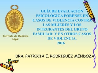 GUÍA DE EVALUACIÓN
PSICOLÓGICA FORENSE EN
CASOS DE VIOLENCIA CONTRA
LAS MUJERES Y LOS
INTEGRANTES DEL GRUPO
FAMILIAR; Y EN OTROS CASOS
DE VIOLENCIA.
2016
DRA. PATRICIA E. RODRIGUEZ MENDOZA
Instituto de Medicina
Legal
 