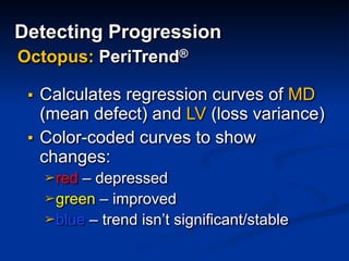 ▪ Calculates regression curves of MD
(mean defect) and LV (loss variance)
▪ Color-coded curves to show
changes:
➢red – depressed
➢green – improved
➢blue – trend isn’t significant/stable
Octopus: PeriTrend®
Detecting Progression
 