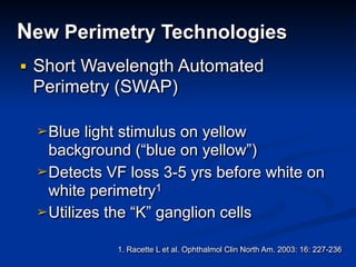 New Perimetry Technologies
■ Short Wavelength Automated
Perimetry (SWAP)
➢Blue light stimulus on yellow
background (“blue on yellow”)
➢Detects VF loss 3-5 yrs before white on
white perimetry1
➢Utilizes the “K” ganglion cells
1. Racette L et al. Ophthalmol Clin North Am. 2003: 16: 227-236
 