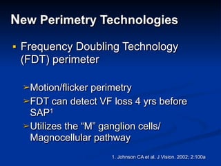 New Perimetry Technologies
■ Frequency Doubling Technology
(FDT) perimeter
➢Motion/flicker perimetry
➢FDT can detect VF loss 4 yrs before
SAP1
➢Utilizes the “M” ganglion cells/
Magnocellular pathway
1. Johnson CA et al. J Vision. 2002; 2:100a
 