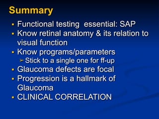 ▪ Functional testing essential: SAP
▪ Know retinal anatomy & its relation to
visual function
▪ Know programs/parameters
➢ Stick to a single one for ff-up
▪ Glaucoma defects are focal
▪ Progression is a hallmark of
Glaucoma
▪ CLINICAL CORRELATION
Summary
 