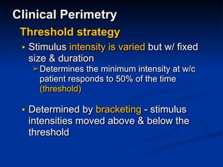 Clinical Perimetry
▪ Stimulus intensity is varied but w/ fixed
size & duration
➢Determines the minimum intensity at w/c
patient responds to 50% of the time
(threshold)
▪ Determined by bracketing - stimulus
intensities moved above & below the
threshold
Threshold strategy
 