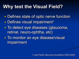 Why test the Visual Field?
■ Defines state of optic nerve function
■ Defines visual impairment1
■ To detect eye diseases (glaucoma,
retinal, neuro-ophtha, etc)
■ To monitor an eye disease/visual
impairment
1. Asia Pacific Glaucoma Guidelines (2003-2004)
 