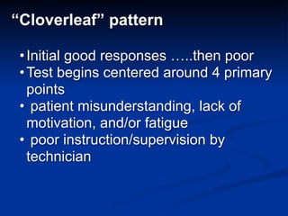 “Cloverleaf” pattern
•Initial good responses …..then poor
•Test begins centered around 4 primary
points
• patient misunderstanding, lack of
motivation, and/or fatigue
• poor instruction/supervision by
technician
 