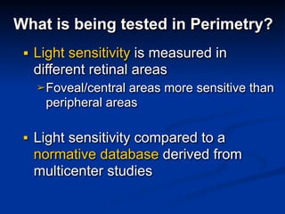 What is being tested in Perimetry?
■ Light sensitivity is measured in
different retinal areas
➢Foveal/central areas more sensitive than
peripheral areas
■ Light sensitivity compared to a
normative database derived from
multicenter studies
 