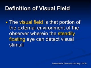 Definition of Visual Field
■ The visual field is that portion of
the external environment of the
observer wherein the steadily
fixating eye can detect visual
stimuli
International Perimetric Society (1978)
 