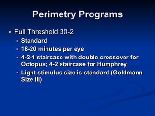 Perimetry Programs
■ Full Threshold 30-2
■ Standard
■ 18-20 minutes per eye
■ 4-2-1 staircase with double crossover for
Octopus; 4-2 staircase for Humphrey
■ Light stimulus size is standard (Goldmann
Size III)
 