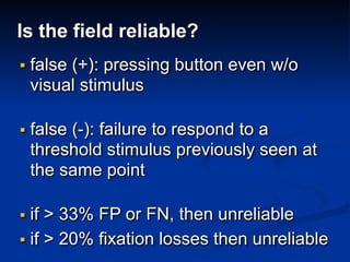 Is the field reliable?
▪ false (+): pressing button even w/o
visual stimulus
▪ false (-): failure to respond to a
threshold stimulus previously seen at
the same point
▪ if > 33% FP or FN, then unreliable
▪ if > 20% fixation losses then unreliable
 