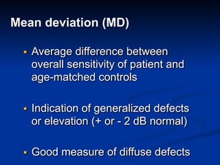 Mean deviation (MD)
▪ Average difference between
overall sensitivity of patient and
age-matched controls
▪ Indication of generalized defects
or elevation (+ or - 2 dB normal)
▪ Good measure of diffuse defects
 