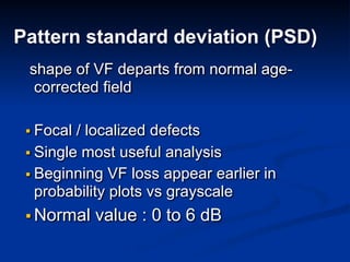 Pattern standard deviation (PSD)
shape of VF departs from normal age-
corrected field
▪ Focal / localized defects
▪ Single most useful analysis
▪ Beginning VF loss appear earlier in
probability plots vs grayscale
▪ Normal value : 0 to 6 dB
 