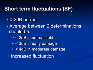  
Short term fluctuations (SF)
▪ 0-2dB normal
▪ Average between 2 determinations
should be:
➢ < 2dB in normal field
➢ < 3dB in early damage
➢ < 4dB in moderate damage 
• Increased fluctuation
 