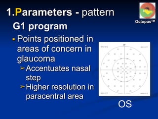 ▪ Points positioned in
areas of concern in
glaucoma
➢Accentuates nasal
step
➢Higher resolution in
paracentral area
G1 program
OS
OctopusTM
1.Parameters - pattern
 