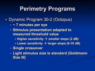 Perimetry Programs
■ Dynamic Program 30-2 (Octopus)
■ ~ 7 minutes per eye
■ Stimulus presentation adapted to
measured threshold value
■ Higher sensitivity ! smaller steps (2 dB)
■ Lower sensitivity ! larger steps (6-10 dB)
■ Single crossover
■ Light stimulus size is standard (Goldmann
Size III)
 