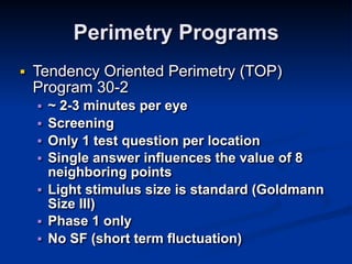 Perimetry Programs
■ Tendency Oriented Perimetry (TOP)
Program 30-2
■ ~ 2-3 minutes per eye
■ Screening
■ Only 1 test question per location
■ Single answer influences the value of 8
neighboring points
■ Light stimulus size is standard (Goldmann
Size III)
■ Phase 1 only
■ No SF (short term fluctuation)
 