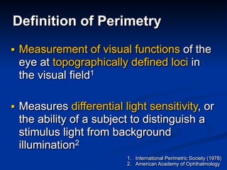 Definition of Perimetry
■ Measurement of visual functions of the
eye at topographically defined loci in
the visual field1
■ Measures differential light sensitivity, or
the ability of a subject to distinguish a
stimulus light from background
illumination2
1. International Perimetric Society (1978)
2. American Academy of Ophthalmology
 