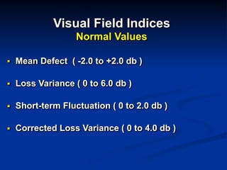 Visual Field Indices 
Normal Values
■ Mean Defect ( -2.0 to +2.0 db )
■ Loss Variance ( 0 to 6.0 db )
■ Short-term Fluctuation ( 0 to 2.0 db )
■ Corrected Loss Variance ( 0 to 4.0 db )
 