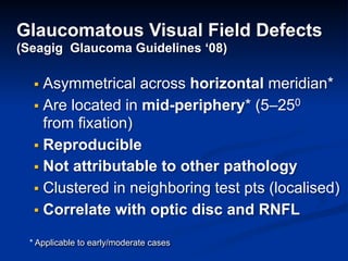 Glaucomatous Visual Field Defects
(Seagig Glaucoma Guidelines ‘08)
▪ Asymmetrical across horizontal meridian*
▪ Are located in mid-periphery* (5–250
from fixation)
▪ Reproducible
▪ Not attributable to other pathology
▪ Clustered in neighboring test pts (localised)
▪ Correlate with optic disc and RNFL
* Applicable to early/moderate cases
 