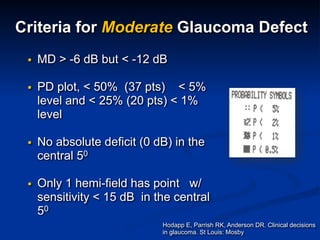 ▪ MD > -6 dB but < -12 dB
▪ PD plot, < 50% (37 pts) < 5%
level and < 25% (20 pts) < 1%
level
▪ No absolute deficit (0 dB) in the
central 50
▪ Only 1 hemi-field has point w/
sensitivity < 15 dB in the central
50
Hodapp E, Parrish RK, Anderson DR. Clinical decisions
in glaucoma. St Louis: Mosby
Criteria for Moderate Glaucoma Defect
 