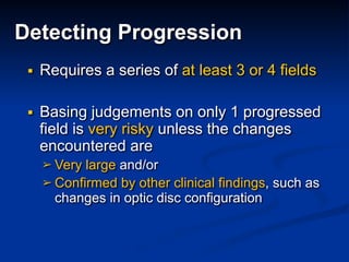 ■ Requires a series of at least 3 or 4 fields
■ Basing judgements on only 1 progressed
field is very risky unless the changes
encountered are
➢ Very large and/or
➢ Confirmed by other clinical findings, such as
changes in optic disc configuration
Detecting Progression
 