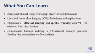 What You Can Learn
• Ultrasound clinical Doppler imaging: Overview and limitations
• Advanced vector flow imaging (VFI): Techniques and applications
• Integration of ultrafast imaging and speckle tracking with VFI for
enhanced flow visualization
• Experimental findings utilizing a 128-channel research platform
(Prodigy) for comprehensive flow analysis
 