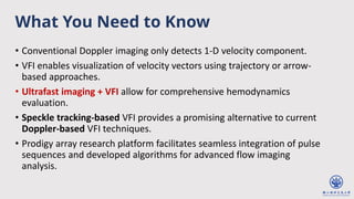 What You Need to Know
• Conventional Doppler imaging only detects 1-D velocity component.
• VFI enables visualization of velocity vectors using trajectory or arrow-
based approaches.
• Ultrafast imaging + VFI allow for comprehensive hemodynamics
evaluation.
• Speckle tracking-based VFI provides a promising alternative to current
Doppler-based VFI techniques.
• Prodigy array research platform facilitates seamless integration of pulse
sequences and developed algorithms for advanced flow imaging
analysis.
 