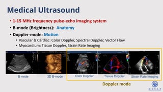 Medical Ultrasound
• 1-15 MHz frequency pulse-echo imaging system
• B-mode (Brightness): Anatomy
• Doppler-mode: Motion
• Vascular & Cardiac: Color Doppler, Spectral Doppler, Vector Flow
• Myocardium: Tissue Doppler, Strain Rate Imaging
Color Doppler
B mode 3D B-mode Tissue Doppler Strain Rate Imaging
Doppler mode
 