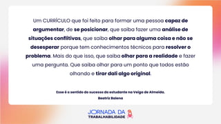 Um CURRÍCULO que foi feito para formar uma pessoa capaz de
argumentar, de se posicionar, que saiba fazer uma análise de
situações conflitivas, que saiba olhar para alguma coisa e não se
desesperar porque tem conhecimentos técnicos para resolver o
problema. Mais do que isso, que saiba olhar para a realidade e fazer
uma pergunta. Que saiba olhar para um ponto que todos estão
olhando e tirar dali algo original.
Esse é o sentido do sucesso do estudante na Veiga de Almeida.
Beatriz Balena
 