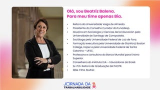 Olá, sou Beatriz Balena.
Para meu time apenas Bia.
Olá, sou Beatriz Balena.
Para meu time apenas Bia.
• Reitora da Universidade Veiga de Almeida.
• Presidente do Conselho Curador da Funadesp.
• Doutora em Sociologia y Ciencias de la Educación pela
Universidade de Santiago de Compostela.
• Socióloga pela Universidade Federal de Juiz de Fora.
• Formação executiva pela Universidade de Stanford, Boston
College, Hoper e pela Universidade Federal de Santa
Catarina – UFSC.
• Professora e consultora do Banco Mundial para Ensino
Superior.
• Conselheira do Instituto ELA – Educadoras do Brasil.
• Ex-Pró-Reitora de Graduação da PUCPR.
• Mãe. Filha. Mulher.
 
