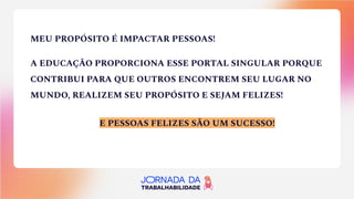 MEU PROPÓSITO É IMPACTAR PESSOAS!
A EDUCAÇÃO PROPORCIONA ESSE PORTAL SINGULAR PORQUE
CONTRIBUI PARA QUE OUTROS ENCONTREM SEU LUGAR NO
MUNDO, REALIZEM SEU PROPÓSITO E SEJAM FELIZES!
E PESSOAS FELIZES SÃO UM SUCESSO!
 